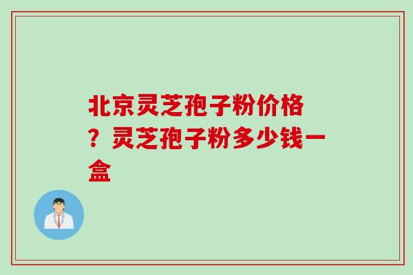 北京灵芝孢子粉价格 ？灵芝孢子粉多少钱一盒