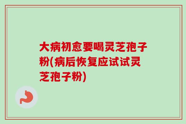 大病初愈要喝灵芝孢子粉(病后恢复应试试灵芝孢子粉)