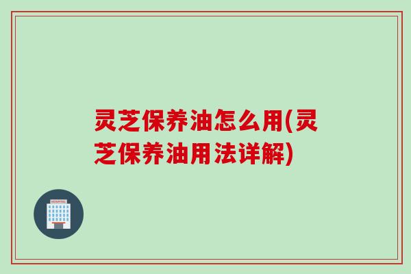 灵芝保养油怎么用(灵芝保养油用法详解)