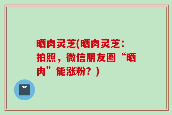 晒肉灵芝(晒肉灵芝：拍照，微信朋友圈“晒肉”能涨粉？)