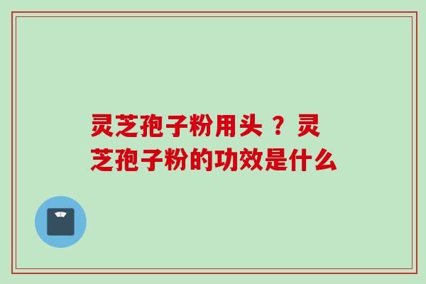 灵芝孢子粉用头 ?灵芝孢子粉的功效是什么 灵芝孢子粉用头 ?灵芝孢子粉的功效是什么
