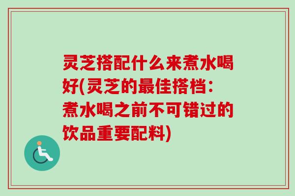 灵芝搭配什么来煮水喝好(灵芝的最佳搭档：煮水喝之前不可错过的饮品重要配料)