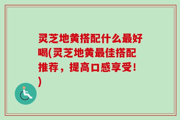 灵芝地黄搭配什么最好喝(灵芝地黄最佳搭配推荐，提高口感享受！)