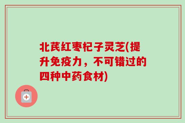 北芪红枣杞子灵芝(提升免疫力，不可错过的四种中药食材)