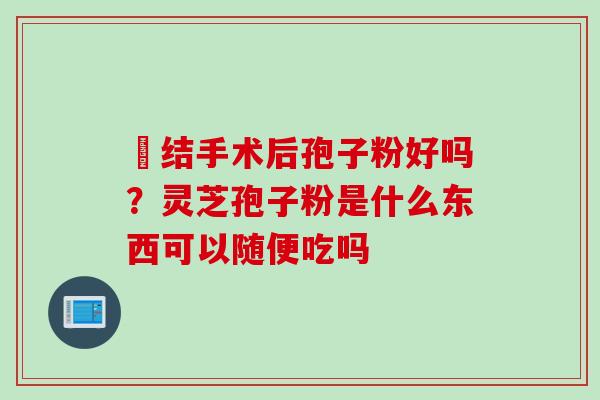 昁结手术后孢子粉好吗？灵芝孢子粉是什么东西可以随便吃吗