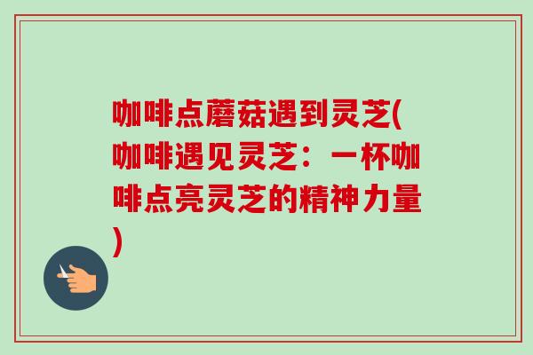 咖啡点蘑菇遇到灵芝(咖啡遇见灵芝：一杯咖啡点亮灵芝的精神力量)