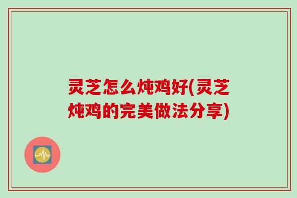 灵芝怎么炖鸡好(灵芝炖鸡的完美做法分享)