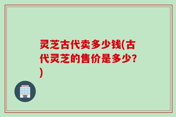 灵芝古代卖多少钱(古代灵芝的售价是多少？)