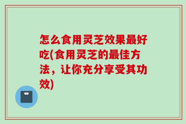 怎么食用灵芝效果最好吃(食用灵芝的最佳方法，让你充分享受其功效)