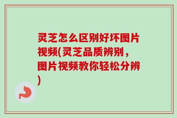 灵芝怎么区别好坏图片视频(灵芝品质辨别，图片视频教你轻松分辨)