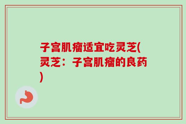 子宫肌瘤适宜吃灵芝(灵芝：子宫肌瘤的良药)