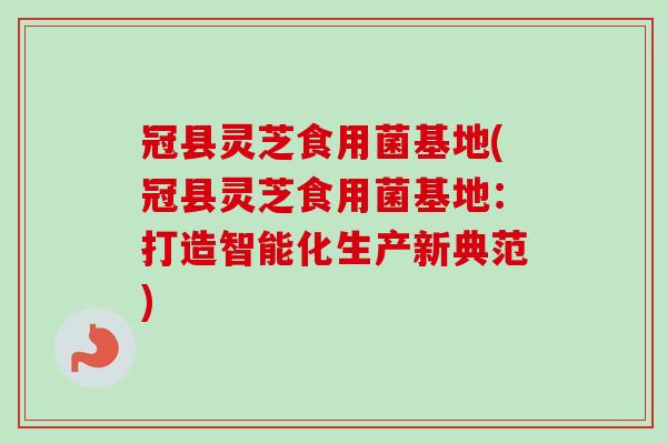 冠县灵芝食用菌基地(冠县灵芝食用菌基地：打造智能化生产新典范)