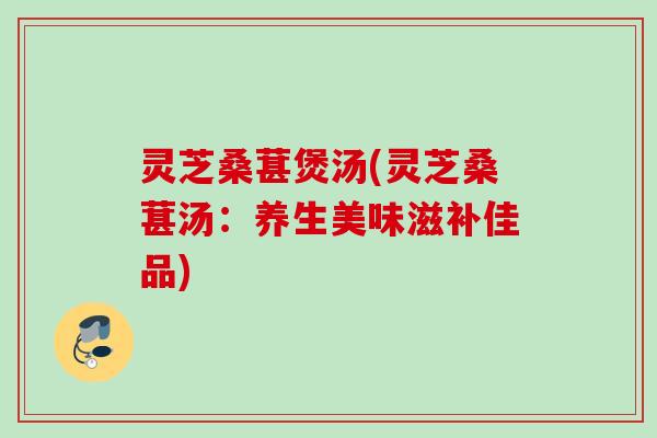 灵芝桑葚煲汤(灵芝桑葚汤：养生美味滋补佳品)