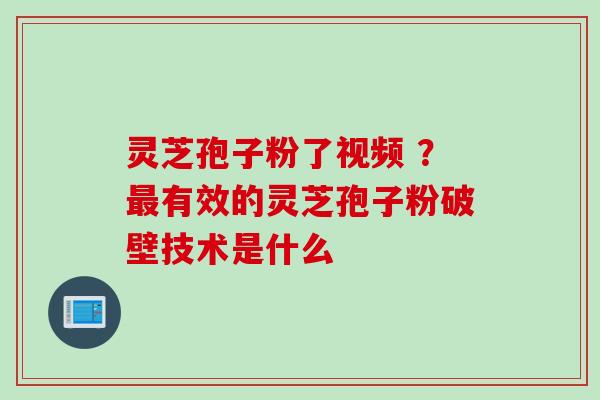 灵芝孢子粉了视频 ？最有效的灵芝孢子粉破壁技术是什么