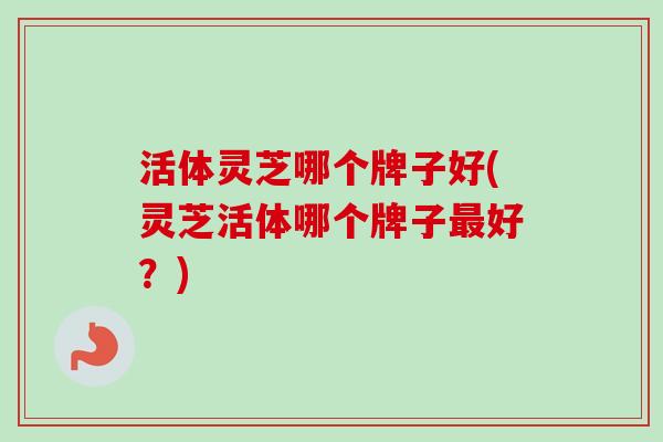 活体灵芝哪个牌子好(灵芝活体哪个牌子最好？)