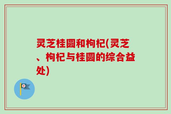 灵芝桂圆和枸杞(灵芝、枸杞与桂圆的综合益处)