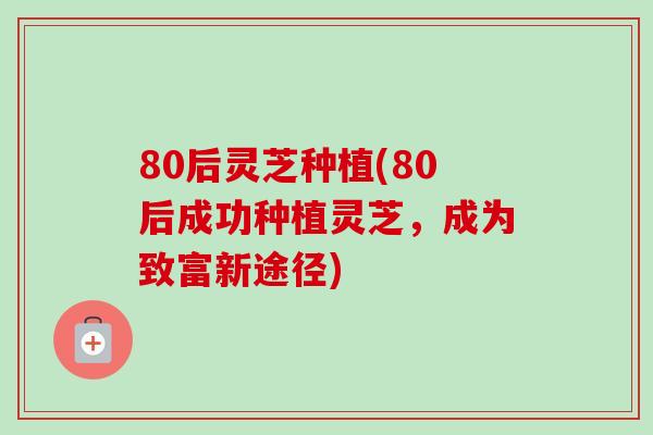 80后灵芝种植(80后成功种植灵芝，成为致富新途径)