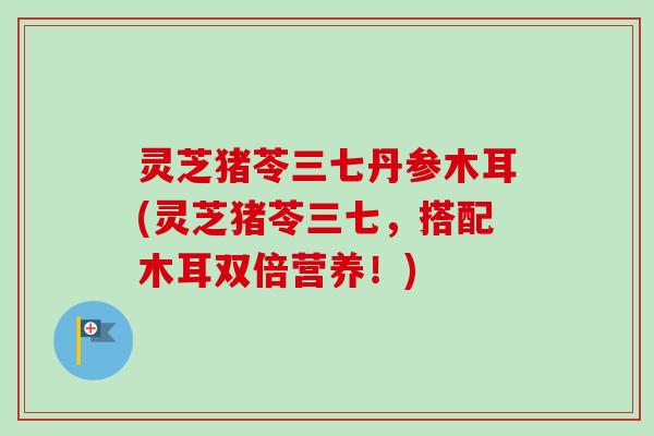 灵芝猪苓三七丹参木耳(灵芝猪苓三七，搭配木耳双倍营养！)