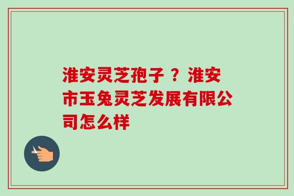 淮安灵芝孢子 ？淮安市玉兔灵芝发展有限公司怎么样