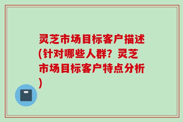 灵芝市场目标客户描述(针对哪些人群？灵芝市场目标客户特点分析)