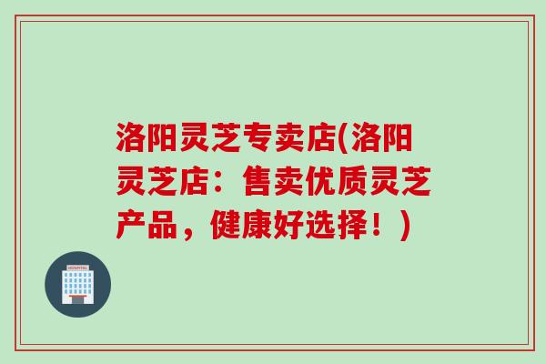 洛阳灵芝专卖店(洛阳灵芝店：售卖优质灵芝产品，健康好选择！)