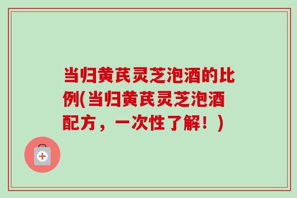 当归黄芪灵芝泡酒的比例(当归黄芪灵芝泡酒配方,一次性了解!) 当归黄芪灵芝泡酒的比例(当归黄芪灵芝泡酒配方,一次性了解!)