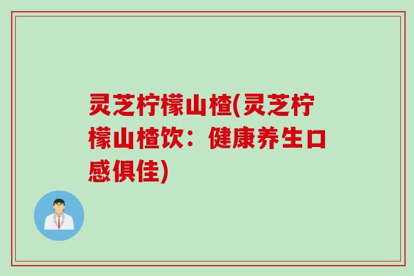 灵芝柠檬山楂(灵芝柠檬山楂饮：健康养生口感俱佳)