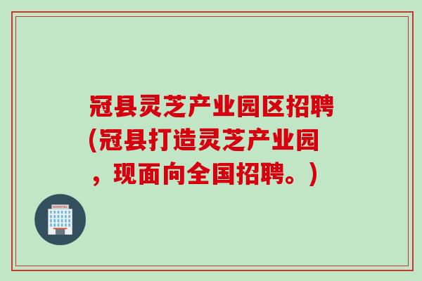 冠县灵芝产业园区招聘(冠县打造灵芝产业园，现面向全国招聘。)