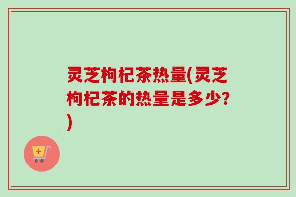 灵芝枸杞茶热量(灵芝枸杞茶的热量是多少？)