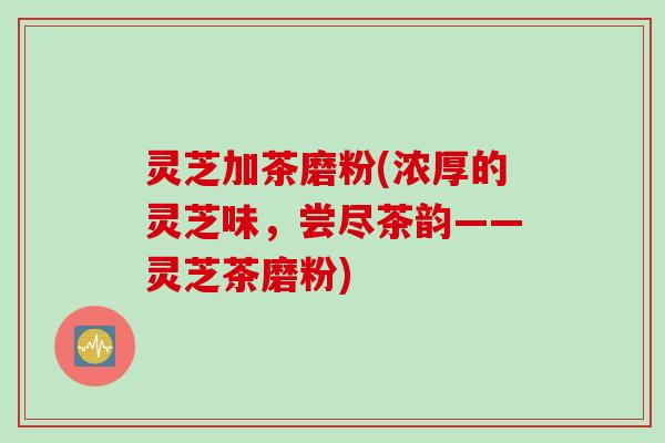 灵芝加茶磨粉(浓厚的灵芝味,尝尽茶韵——灵芝茶磨粉) 灵芝加茶磨粉(浓厚的灵芝味,尝尽茶韵——灵芝茶磨粉)