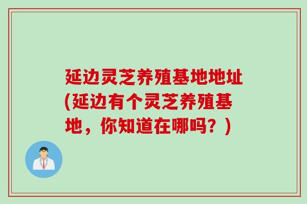 延边灵芝养殖基地地址(延边有个灵芝养殖基地，你知道在哪吗？)