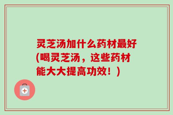 灵芝汤加什么药材好(喝灵芝汤,这些药材能大大提高功效!) 灵芝汤加什么药材好(喝灵芝汤,这些药材能大大提高功效!)