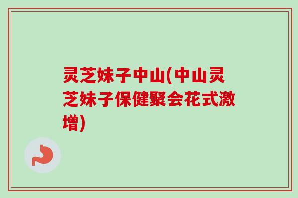 灵芝妹子中山(中山灵芝妹子保健聚会花式激增)