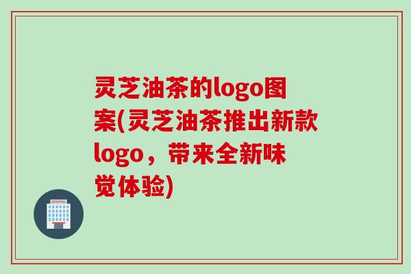 灵芝油茶的logo图案(灵芝油茶推出新款logo，带来全新味觉体验)