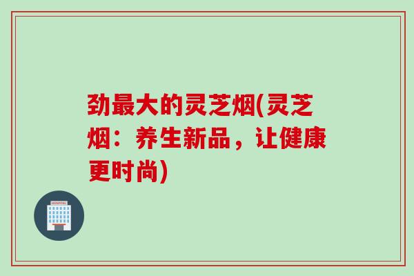 劲最大的灵芝烟(灵芝烟：养生新品，让健康更时尚)