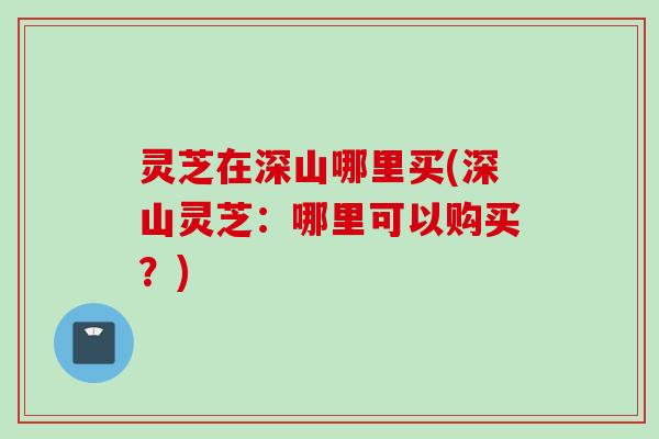 灵芝在深山哪里买(深山灵芝：哪里可以购买？)