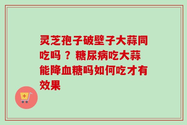 灵芝孢子破壁子大蒜同吃吗 ？糖尿病吃大蒜能降血糖吗如何吃才有效果