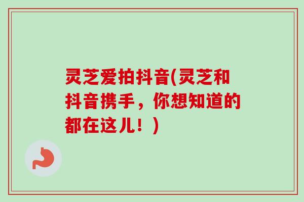 灵芝爱拍抖音(灵芝和抖音携手，你想知道的都在这儿！)