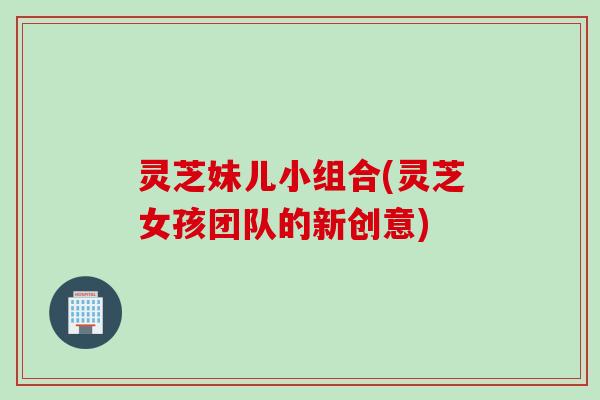 灵芝妹儿小组合(灵芝女孩团队的新创意)
