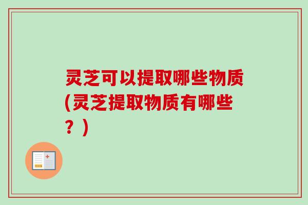 灵芝可以提取哪些物质(灵芝提取物质有哪些？)