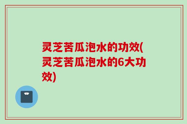 灵芝苦瓜泡水的功效(灵芝苦瓜泡水的6大功效)