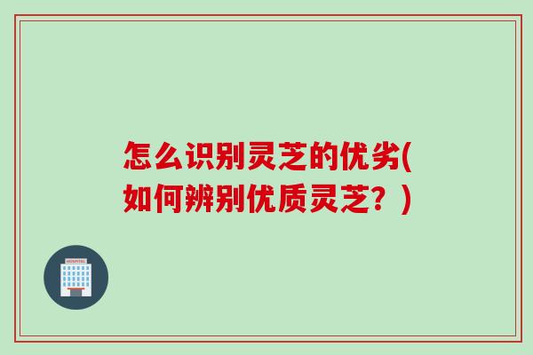 怎么识别灵芝的优劣(如何辨别优质灵芝?) 怎么识别灵芝的优劣(如何辨别优质灵芝?)