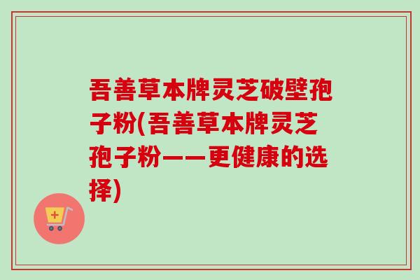 吾善草本牌灵芝破壁孢子粉(吾善草本牌灵芝孢子粉——更健康的选择)