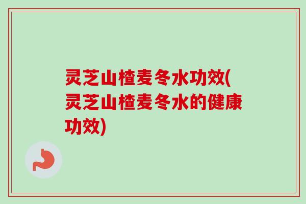 灵芝山楂麦冬水功效(灵芝山楂麦冬水的健康功效)