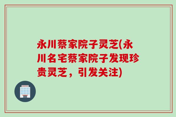 永川蔡家院子灵芝(永川名宅蔡家院子发现珍贵灵芝，引发关注)