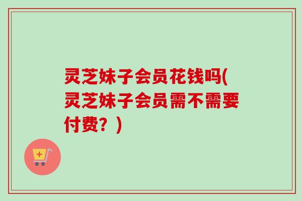 灵芝妹子会员花钱吗(灵芝妹子会员需不需要付费？)