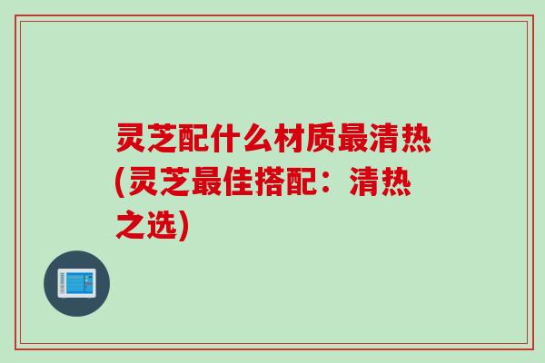 灵芝配什么材质最清热(灵芝最佳搭配：清热之选)