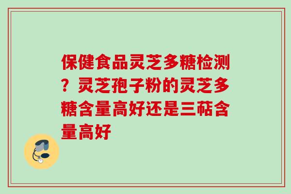 保健食品灵芝多糖检测？灵芝孢子粉的灵芝多糖含量高好还是三萜含量高好