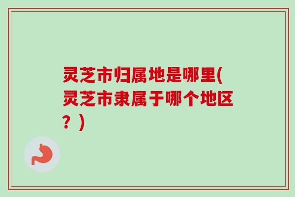 灵芝市归属地是哪里(灵芝市隶属于哪个地区？)