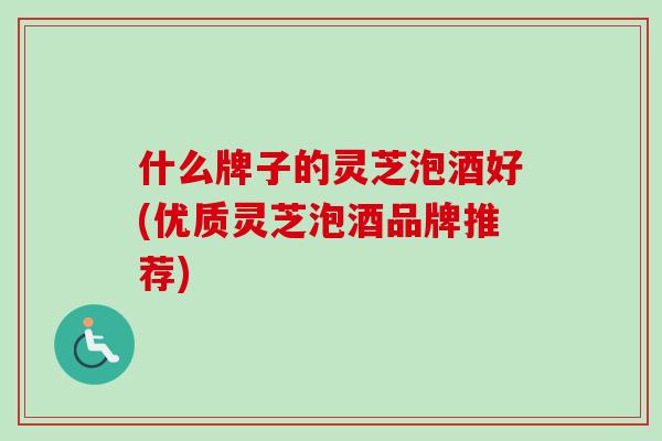 什么牌子的灵芝泡酒好(优质灵芝泡酒品牌推荐)